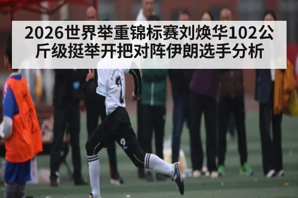 2026世界举重锦标赛刘焕华102公斤级挺举开把对阵伊朗选手分析 | Leyu