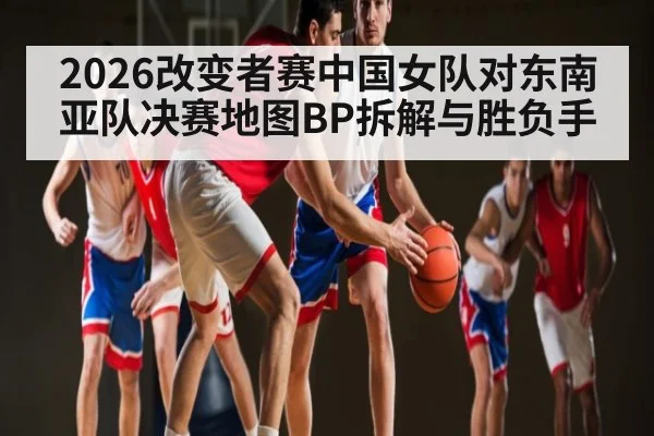2026改变者赛中国女队对东南亚队决赛地图BP拆解与胜负手 | Leyu